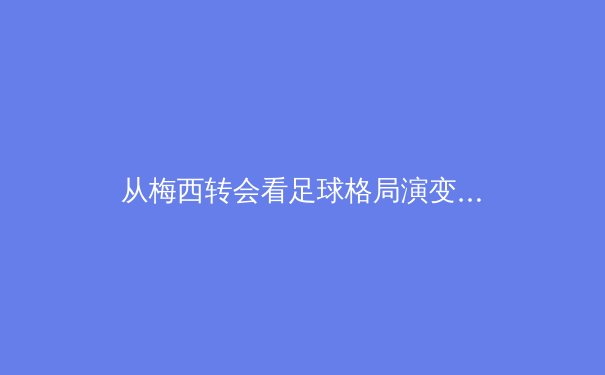 从梅西转会看足球格局演变：资本、科技与全球化浪潮下的体育产业新生态