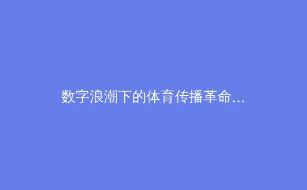 数字浪潮下的体育传播革命：从观赛体验到产业生态的重塑 - 3