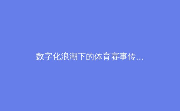 数字化浪潮下的体育赛事传播：技术如何重塑我们的观赛体验与行业生态 - 3