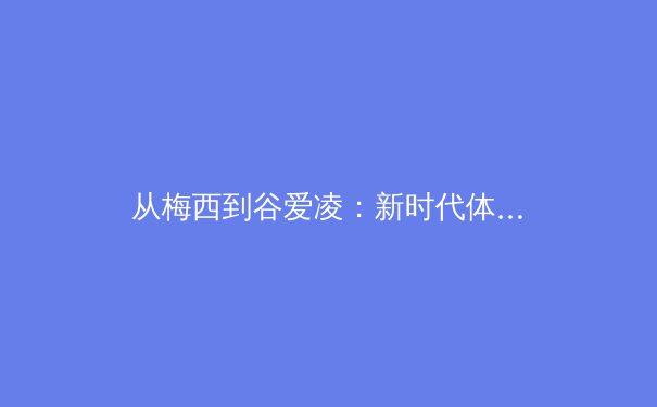 从梅西到谷爱凌：新时代体育明星的商业价值与社会影响深度解析