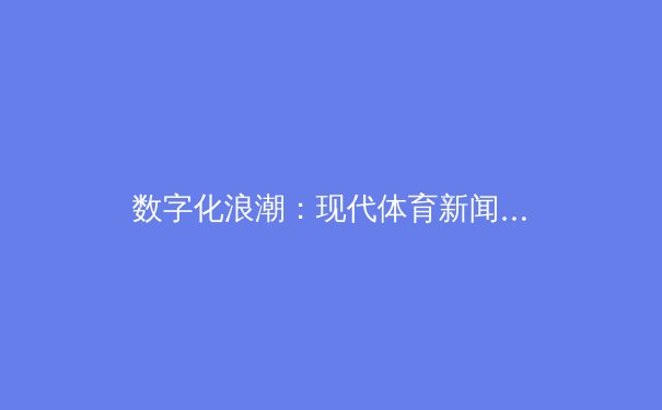 数字化浪潮：现代体育新闻的传播革命与用户行为变迁深度解析