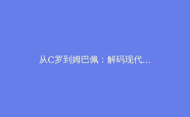 从C罗到姆巴佩：解码现代足球运动员的巅峰周期演变 - 3